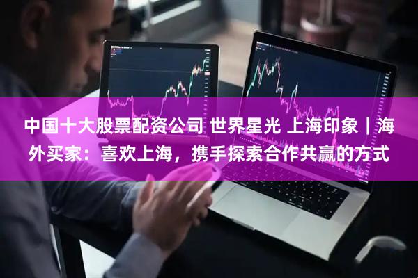 中国十大股票配资公司 世界星光 上海印象｜海外买家：喜欢上海，携手探索合作共赢的方式
