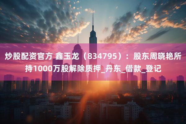 炒股配资官方 鑫玉龙（834795）：股东周晓艳所持1000万股解除质押_丹东_借款_登记