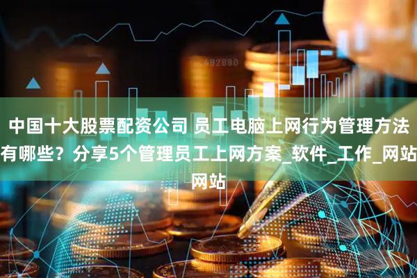 中国十大股票配资公司 员工电脑上网行为管理方法有哪些？分享5个管理员工上网方案_软件_工作_网站