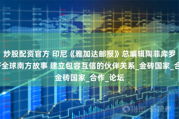 炒股配资官方 印尼《雅加达邮报》总编辑陶菲库罗曼：讲好全球南方故事 建立包容互信的伙伴关系_金砖国家_合作_论坛