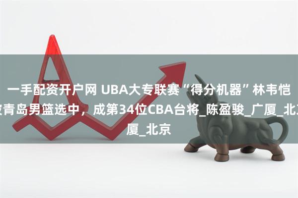 一手配资开户网 UBA大专联赛“得分机器”林韦恺被青岛男篮选中，成第34位CBA台将_陈盈骏_广厦_北京