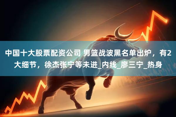 中国十大股票配资公司 男篮战波黑名单出炉，有2大细节，徐杰张宁等未进_内线_廖三宁_热身