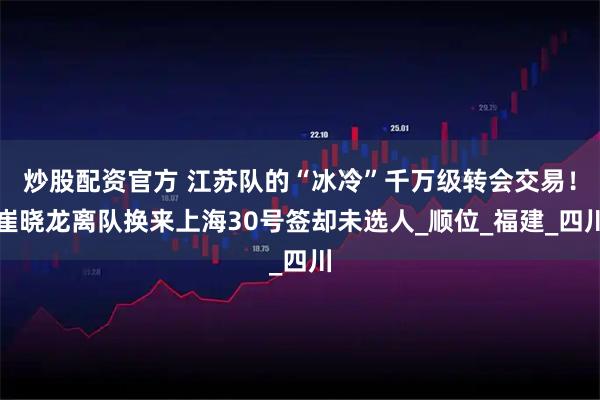 炒股配资官方 江苏队的“冰冷”千万级转会交易！崔晓龙离队换来上海30号签却未选人_顺位_福建_四川