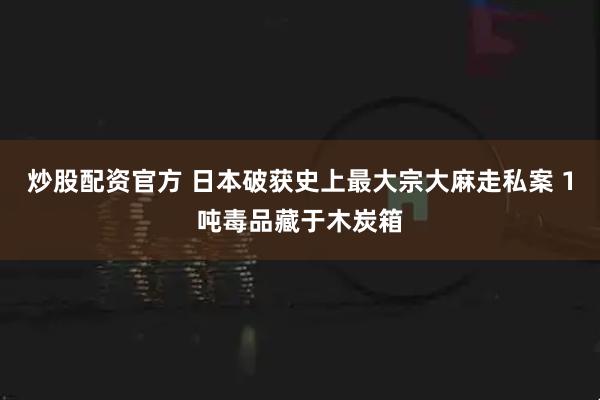 炒股配资官方 日本破获史上最大宗大麻走私案 1吨毒品藏于木炭箱