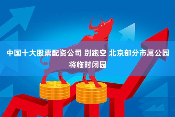 中国十大股票配资公司 别跑空 北京部分市属公园将临时闭园