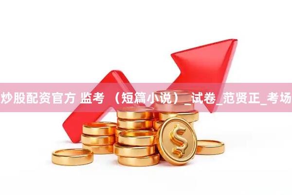 炒股配资官方 监考 （短篇小说）_试卷_范贤正_考场