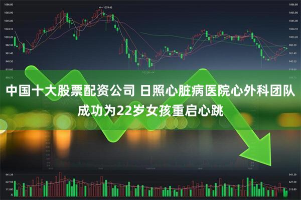 中国十大股票配资公司 日照心脏病医院心外科团队成功为22岁女孩重启心跳
