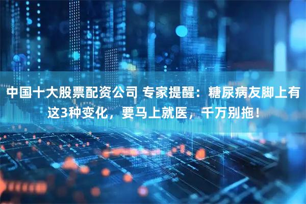 中国十大股票配资公司 专家提醒：糖尿病友脚上有这3种变化，要马上就医，千万别拖！