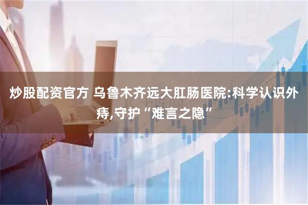 炒股配资官方 乌鲁木齐远大肛肠医院:科学认识外痔,守护“难言之隐”