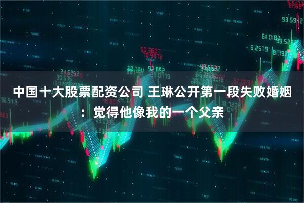 中国十大股票配资公司 王琳公开第一段失败婚姻：觉得他像我的一个父亲