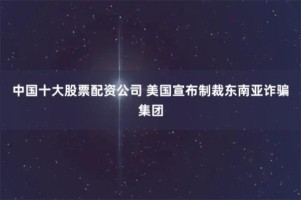 中国十大股票配资公司 美国宣布制裁东南亚诈骗集团