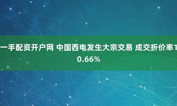一手配资开户网 中国西电发生大宗交易 成交折价率10.66%