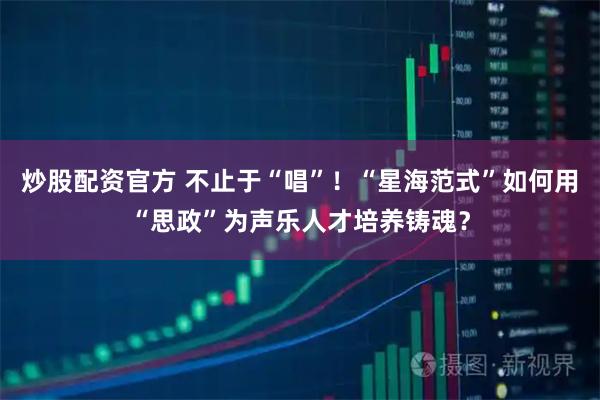 炒股配资官方 不止于“唱”！“星海范式”如何用“思政”为声乐人才培养铸魂？