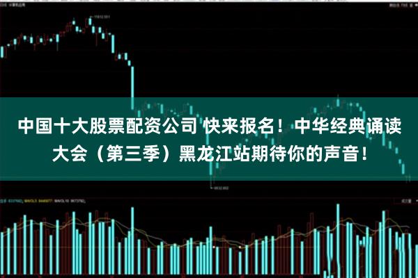 中国十大股票配资公司 快来报名！中华经典诵读大会（第三季）黑龙江站期待你的声音！