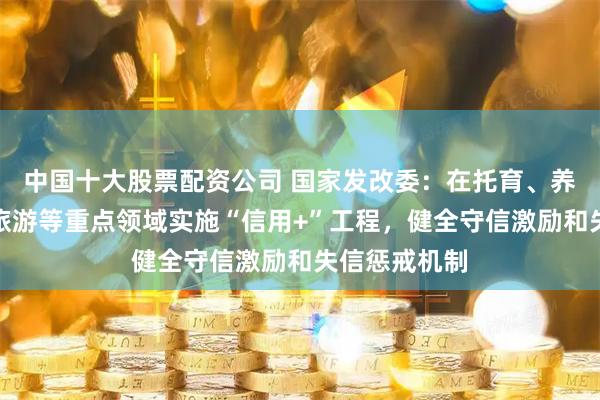 中国十大股票配资公司 国家发改委：在托育、养老、家政、旅游等重点领域实施“信用+”工程，健全守信激励和失信惩戒机制