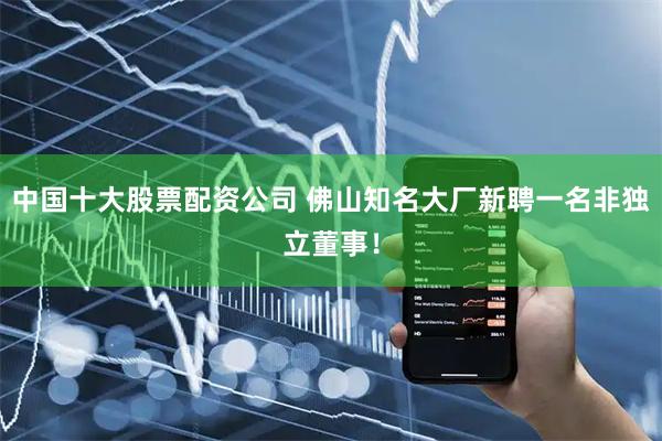 中国十大股票配资公司 佛山知名大厂新聘一名非独立董事！