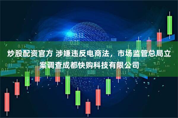 炒股配资官方 涉嫌违反电商法，市场监管总局立案调查成都快购科技有限公司
