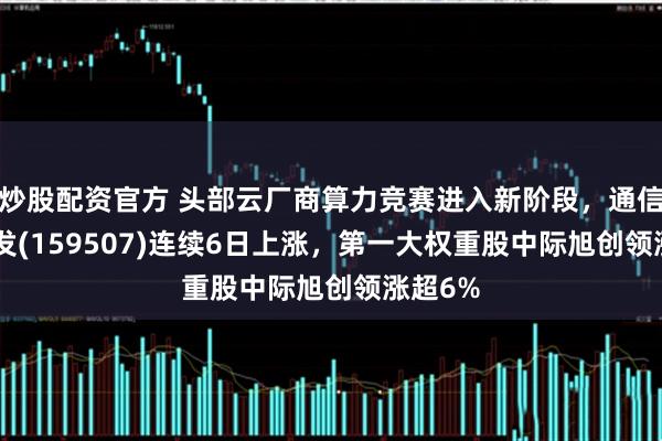 炒股配资官方 头部云厂商算力竞赛进入新阶段，通信ETF广发(159507)连续6日上涨，第一大权重股中际旭创领涨超6%