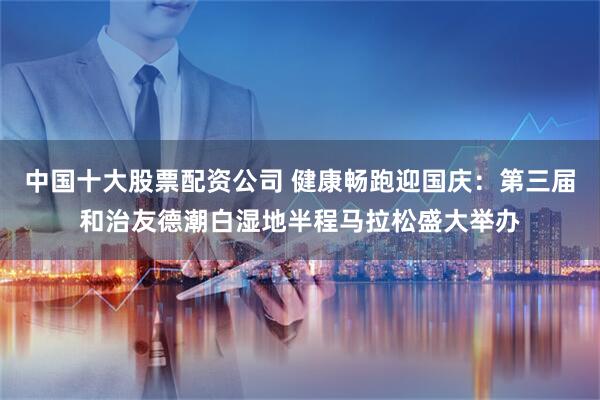 中国十大股票配资公司 健康畅跑迎国庆：第三届和治友德潮白湿地半程马拉松盛大举办