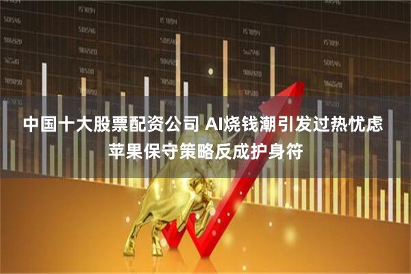 中国十大股票配资公司 AI烧钱潮引发过热忧虑 苹果保守策略反成护身符