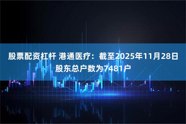 股票配资杠杆 港通医疗：截至2025年11月28日股东总户数为7481户