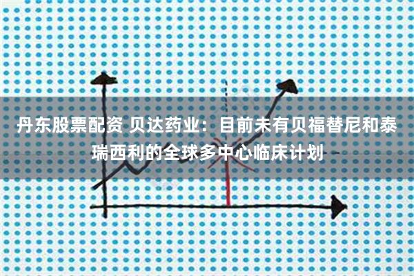 丹东股票配资 贝达药业：目前未有贝福替尼和泰瑞西利的全球多中心临床计划