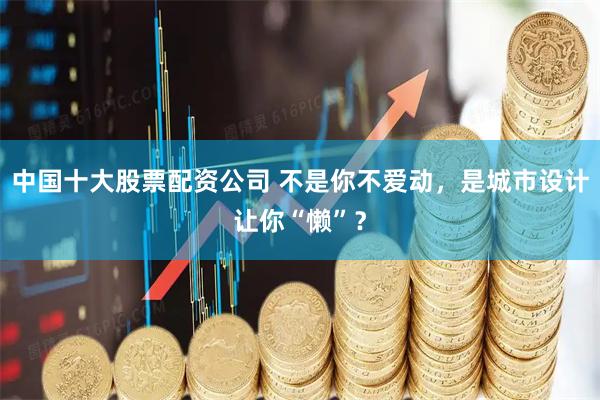 中国十大股票配资公司 不是你不爱动，是城市设计让你“懒”？