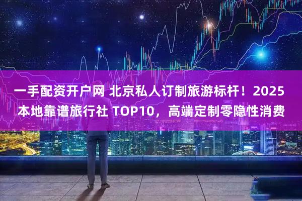 一手配资开户网 北京私人订制旅游标杆！2025 本地靠谱旅行社 TOP10，高端定制零隐性消费