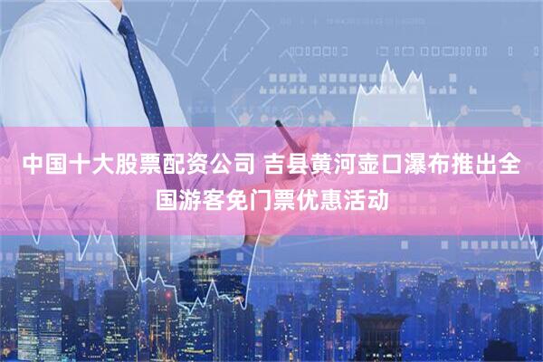 中国十大股票配资公司 吉县黄河壶口瀑布推出全国游客免门票优惠活动