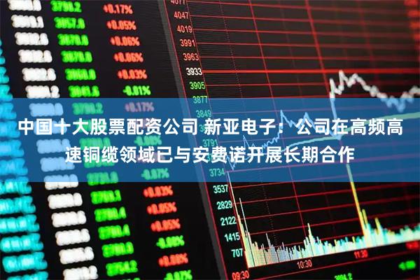 中国十大股票配资公司 新亚电子：公司在高频高速铜缆领域已与安费诺开展长期合作