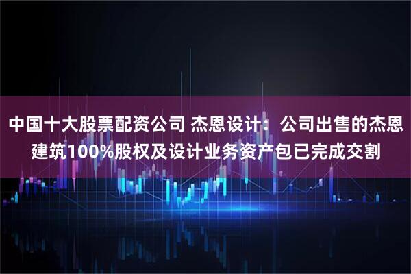 中国十大股票配资公司 杰恩设计：公司出售的杰恩建筑100%股权及设计业务资产包已完成交割