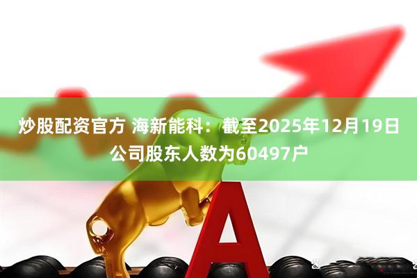 炒股配资官方 海新能科：截至2025年12月19日公司股东人数为60497户