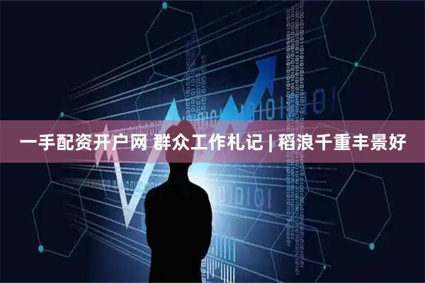 一手配资开户网 群众工作札记 | 稻浪千重丰景好