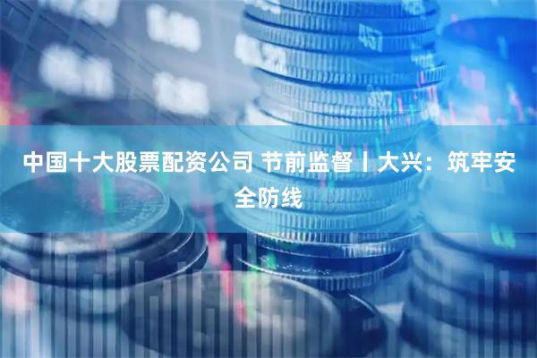 中国十大股票配资公司 节前监督丨大兴：筑牢安全防线