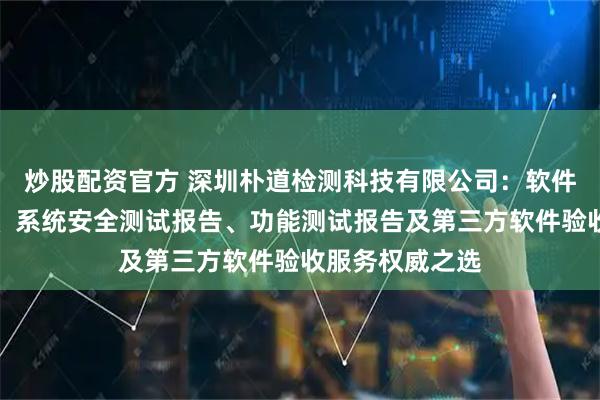 炒股配资官方 深圳朴道检测科技有限公司：软件产品测试报告、系统安全测试报告、功能测试报告及第三方软件验收服务权威之选