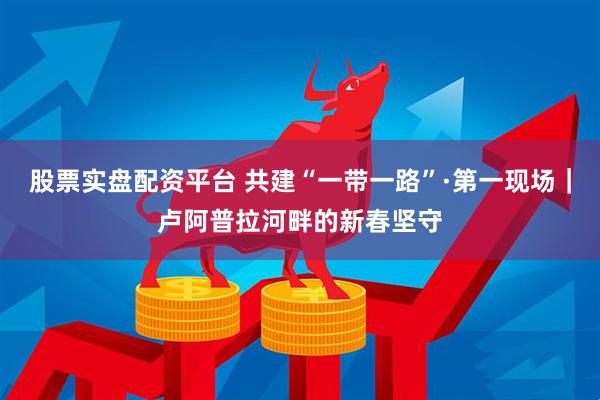 股票实盘配资平台 共建“一带一路”·第一现场｜卢阿普拉河畔的新春坚守