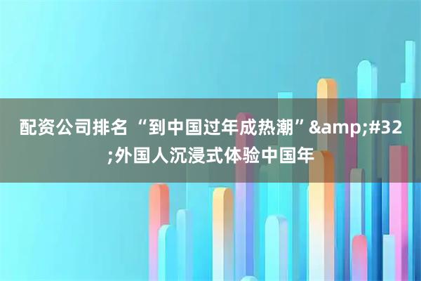配资公司排名 “到中国过年成热潮” 外国人沉浸式体验中国年