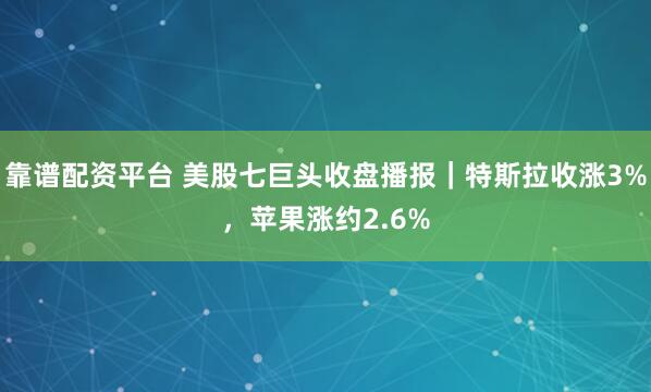靠谱配资平台 美股七巨头收盘播报｜特斯拉收涨3%，苹果涨约2.6%