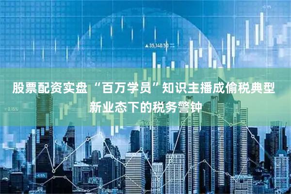 股票配资实盘 “百万学员”知识主播成偷税典型 新业态下的税务警钟
