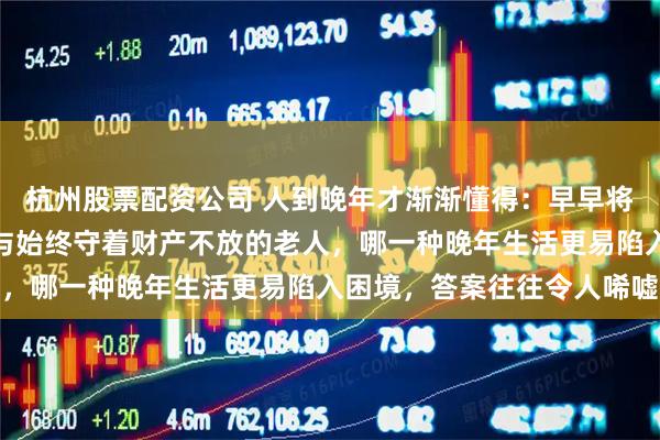 杭州股票配资公司 人到晚年才渐渐懂得：早早将家产分给子女的老人，与始终守着财产不放的老人，哪一种晚年生活更易陷入困境，答案往往令人唏嘘