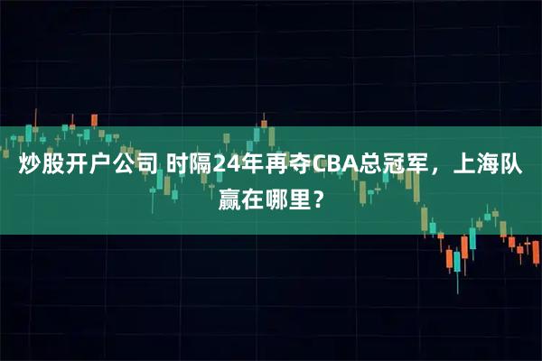 炒股开户公司 时隔24年再夺CBA总冠军，上海队赢在哪里？